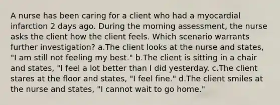 A nurse has been caring for a client who had a myocardial infarction 2 days ago. During the morning assessment, the nurse asks the client how the client feels. Which scenario warrants further investigation? a.The client looks at the nurse and states, "I am still not feeling my best." b.The client is sitting in a chair and states, "I feel a lot better than I did yesterday. c.The client stares at the floor and states, "I feel fine." d.The client smiles at the nurse and states, "I cannot wait to go home."