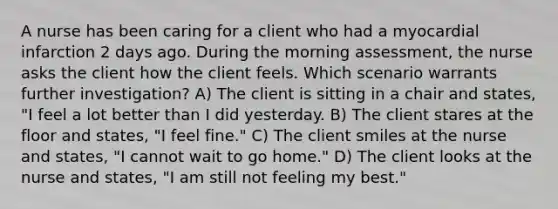 A nurse has been caring for a client who had a myocardial infarction 2 days ago. During the morning assessment, the nurse asks the client how the client feels. Which scenario warrants further investigation? A) The client is sitting in a chair and states, "I feel a lot better than I did yesterday. B) The client stares at the floor and states, "I feel fine." C) The client smiles at the nurse and states, "I cannot wait to go home." D) The client looks at the nurse and states, "I am still not feeling my best."