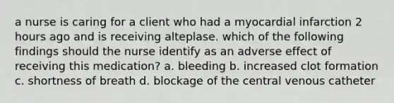 a nurse is caring for a client who had a myocardial infarction 2 hours ago and is receiving alteplase. which of the following findings should the nurse identify as an adverse effect of receiving this medication? a. bleeding b. increased clot formation c. shortness of breath d. blockage of the central venous catheter