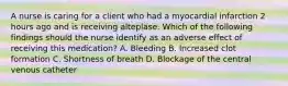 A nurse is caring for a client who had a myocardial infarction 2 hours ago and is receiving alteplase. Which of the following findings should the nurse identify as an adverse effect of receiving this medication? A. Bleeding B. Increased clot formation C. Shortness of breath D. Blockage of the central venous catheter