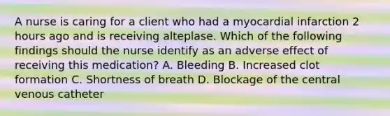 A nurse is caring for a client who had a myocardial infarction 2 hours ago and is receiving alteplase. Which of the following findings should the nurse identify as an adverse effect of receiving this medication? A. Bleeding B. Increased clot formation C. Shortness of breath D. Blockage of the central venous catheter