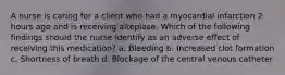 A nurse is caring for a client who had a myocardial infarction 2 hours ago and is receiving alteplase. Which of the following findings should the nurse identify as an adverse effect of receiving this medication? a. Bleeding b. Increased clot formation c. Shortness of breath d. Blockage of the central venous catheter