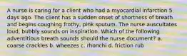 A nurse is caring for a client who had a myocardial infarction 5 days ago. The client has a sudden onset of shortness of breath and begins coughing frothy, pink sputum. The nurse auscultates loud, bubbly sounds on inspiration. Which of the following adventitious breath sounds should the nurse document? a. coarse crackles b. wheezes c. rhonchi d. friction rub