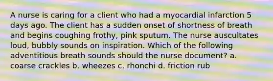 A nurse is caring for a client who had a myocardial infarction 5 days ago. The client has a sudden onset of shortness of breath and begins coughing frothy, pink sputum. The nurse auscultates loud, bubbly sounds on inspiration. Which of the following adventitious breath sounds should the nurse document? a. coarse crackles b. wheezes c. rhonchi d. friction rub