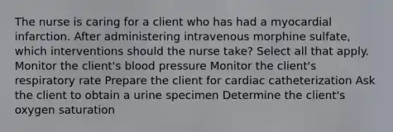 The nurse is caring for a client who has had a myocardial infarction. After administering intravenous morphine sulfate, which interventions should the nurse take? Select all that apply. Monitor the client's blood pressure Monitor the client's respiratory rate Prepare the client for cardiac catheterization Ask the client to obtain a urine specimen Determine the client's oxygen saturation