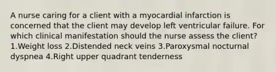 A nurse caring for a client with a myocardial infarction is concerned that the client may develop left ventricular failure. For which clinical manifestation should the nurse assess the client? 1.Weight loss 2.Distended neck veins 3.Paroxysmal nocturnal dyspnea 4.Right upper quadrant tenderness