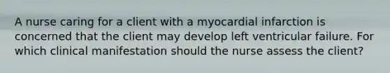 A nurse caring for a client with a myocardial infarction is concerned that the client may develop left ventricular failure. For which clinical manifestation should the nurse assess the client?