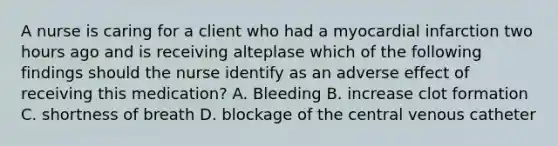 A nurse is caring for a client who had a myocardial infarction two hours ago and is receiving alteplase which of the following findings should the nurse identify as an adverse effect of receiving this medication? A. Bleeding B. increase clot formation C. shortness of breath D. blockage of the central venous catheter