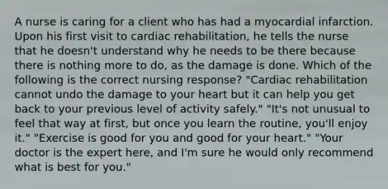 A nurse is caring for a client who has had a myocardial infarction. Upon his first visit to cardiac rehabilitation, he tells the nurse that he doesn't understand why he needs to be there because there is nothing more to do, as the damage is done. Which of the following is the correct nursing response? "Cardiac rehabilitation cannot undo the damage to your heart but it can help you get back to your previous level of activity safely." "It's not unusual to feel that way at first, but once you learn the routine, you'll enjoy it." "Exercise is good for you and good for your heart." "Your doctor is the expert here, and I'm sure he would only recommend what is best for you."