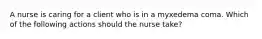 A nurse is caring for a client who is in a myxedema coma. Which of the following actions should the nurse take?