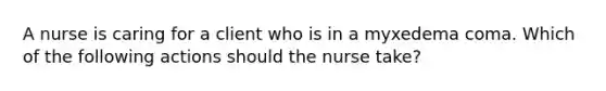 A nurse is caring for a client who is in a myxedema coma. Which of the following actions should the nurse take?