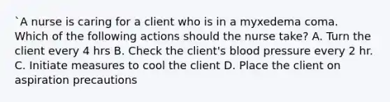 `A nurse is caring for a client who is in a myxedema coma. Which of the following actions should the nurse take? A. Turn the client every 4 hrs B. Check the client's blood pressure every 2 hr. C. Initiate measures to cool the client D. Place the client on aspiration precautions