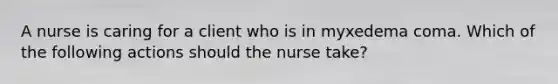 A nurse is caring for a client who is in myxedema coma. Which of the following actions should the nurse take?