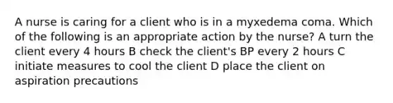 A nurse is caring for a client who is in a myxedema coma. Which of the following is an appropriate action by the nurse? A turn the client every 4 hours B check the client's BP every 2 hours C initiate measures to cool the client D place the client on aspiration precautions