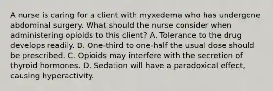 A nurse is caring for a client with myxedema who has undergone abdominal surgery. What should the nurse consider when administering opioids to this client? A. Tolerance to the drug develops readily. B. One-third to one-half the usual dose should be prescribed. C. Opioids may interfere with the secretion of thyroid hormones. D. Sedation will have a paradoxical effect, causing hyperactivity.