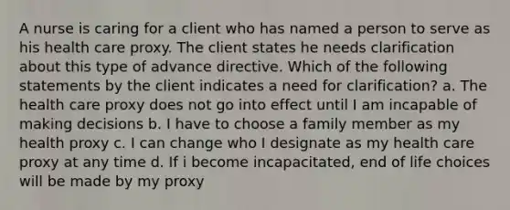 A nurse is caring for a client who has named a person to serve as his health care proxy. The client states he needs clarification about this type of advance directive. Which of the following statements by the client indicates a need for clarification? a. The health care proxy does not go into effect until I am incapable of making decisions b. I have to choose a family member as my health proxy c. I can change who I designate as my health care proxy at any time d. If i become incapacitated, end of life choices will be made by my proxy