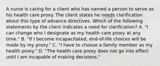 A nurse is caring for a client who has named a person to serve as his health care proxy. The client states he needs clarification about this type of advance directives. Which of the following statements by the client indicates a need for clarification? A. "I can change who I designate as my health care proxy at any time." B. "If I become incapacitated, end-of-life choices will be made by my proxy." C. "I have to choose a family member as my health proxy." D. "The health care proxy does not go into effect until I am incapable of making decisions."