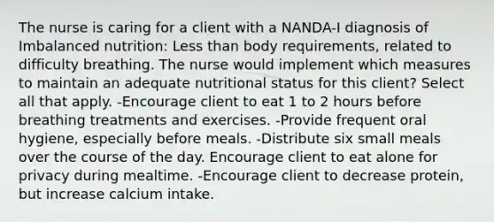 The nurse is caring for a client with a NANDA-I diagnosis of Imbalanced nutrition: Less than body requirements, related to difficulty breathing. The nurse would implement which measures to maintain an adequate nutritional status for this client? Select all that apply. -Encourage client to eat 1 to 2 hours before breathing treatments and exercises. -Provide frequent oral hygiene, especially before meals. -Distribute six small meals over the course of the day. Encourage client to eat alone for privacy during mealtime. -Encourage client to decrease protein, but increase calcium intake.