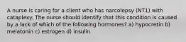 A nurse is caring for a client who has narcolepsy (NT1) with cataplexy. The nurse should identify that this condition is caused by a lack of which of the following hormones? a) hypocretin b) melatonin c) estrogen d) insulin