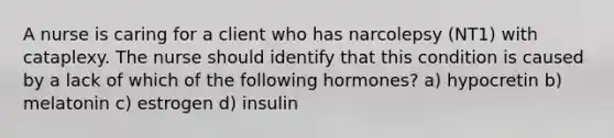 A nurse is caring for a client who has narcolepsy (NT1) with cataplexy. The nurse should identify that this condition is caused by a lack of which of the following hormones? a) hypocretin b) melatonin c) estrogen d) insulin