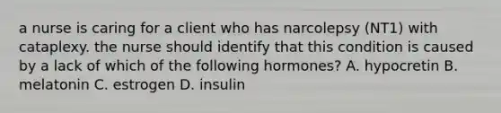 a nurse is caring for a client who has narcolepsy (NT1) with cataplexy. the nurse should identify that this condition is caused by a lack of which of the following hormones? A. hypocretin B. melatonin C. estrogen D. insulin