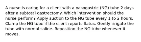 A nurse is caring for a client with a nasogastric (NG) tube 2 days after a subtotal gastrectomy. Which intervention should the nurse perform? Apply suction to the NG tube every 1 to 2 hours. Clamp the NG tube if the client reports flatus. Gently irrigate the tube with normal saline. Reposition the NG tube whenever it moves.