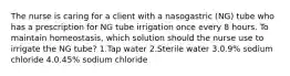 The nurse is caring for a client with a nasogastric (NG) tube who has a prescription for NG tube irrigation once every 8 hours. To maintain homeostasis, which solution should the nurse use to irrigate the NG tube? 1.Tap water 2.Sterile water 3.0.9% sodium chloride 4.0.45% sodium chloride