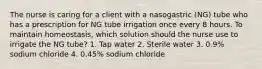 The nurse is caring for a client with a nasogastric (NG) tube who has a prescription for NG tube irrigation once every 8 hours. To maintain homeostasis, which solution should the nurse use to irrigate the NG tube? 1. Tap water 2. Sterile water 3. 0.9% sodium chloride 4. 0.45% sodium chloride