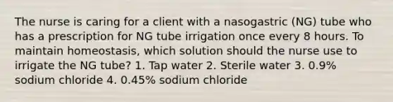 The nurse is caring for a client with a nasogastric (NG) tube who has a prescription for NG tube irrigation once every 8 hours. To maintain homeostasis, which solution should the nurse use to irrigate the NG tube? 1. Tap water 2. Sterile water 3. 0.9% sodium chloride 4. 0.45% sodium chloride