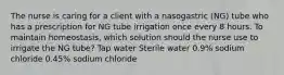 The nurse is caring for a client with a nasogastric (NG) tube who has a prescription for NG tube irrigation once every 8 hours. To maintain homeostasis, which solution should the nurse use to irrigate the NG tube? Tap water Sterile water 0.9% sodium chloride 0.45% sodium chloride