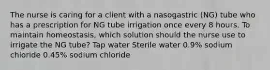 The nurse is caring for a client with a nasogastric (NG) tube who has a prescription for NG tube irrigation once every 8 hours. To maintain homeostasis, which solution should the nurse use to irrigate the NG tube? Tap water Sterile water 0.9% sodium chloride 0.45% sodium chloride