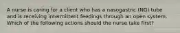 A nurse is caring for a client who has a nasogastric (NG) tube and is receiving intermittent feedings through an open system. Which of the following actions should the nurse take first?