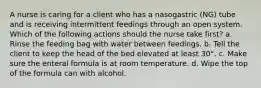 A nurse is caring for a client who has a nasogastric (NG) tube and is receiving intermittent feedings through an open system. Which of the following actions should the nurse take first? a. Rinse the feeding bag with water between feedings. b. Tell the client to keep the head of the bed elevated at least 30°. c. Make sure the enteral formula is at room temperature. d. Wipe the top of the formula can with alcohol.