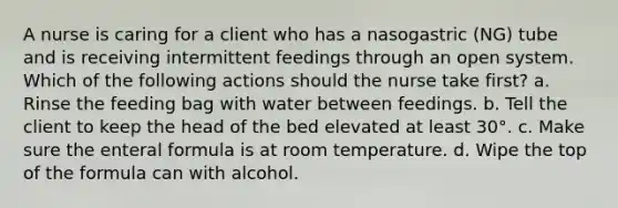 A nurse is caring for a client who has a nasogastric (NG) tube and is receiving intermittent feedings through an open system. Which of the following actions should the nurse take first? a. Rinse the feeding bag with water between feedings. b. Tell the client to keep the head of the bed elevated at least 30°. c. Make sure the enteral formula is at room temperature. d. Wipe the top of the formula can with alcohol.