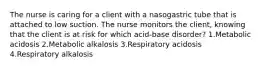 The nurse is caring for a client with a nasogastric tube that is attached to low suction. The nurse monitors the client, knowing that the client is at risk for which acid-base disorder? 1.Metabolic acidosis 2.Metabolic alkalosis 3.Respiratory acidosis 4.Respiratory alkalosis