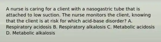 A nurse is caring for a client with a nasogastric tube that is attached to low suction. The nurse monitors the client, knowing that the client is at risk for which acid-base disorder? A. Respiratory acidosis B. Respiratory alkalosis C. Metabolic acidosis D. Metabolic alkalosis