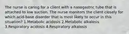 The nurse is caring for a client with a nasogastric tube that is attached to low suction. The nurse monitors the client closely for which acid-base disorder that is most likely to occur in this situation? 1.Metabolic acidosis 2.Metabolic alkalosis 3.Respiratory acidosis 4.Respiratory alkalosis