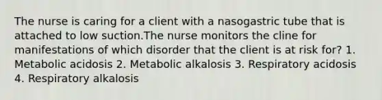 The nurse is caring for a client with a nasogastric tube that is attached to low suction.The nurse monitors the cline for manifestations of which disorder that the client is at risk for? 1. Metabolic acidosis 2. Metabolic alkalosis 3. Respiratory acidosis 4. Respiratory alkalosis