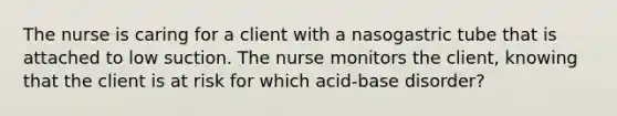 The nurse is caring for a client with a nasogastric tube that is attached to low suction. The nurse monitors the client, knowing that the client is at risk for which acid-base disorder?