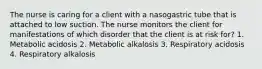 The nurse is caring for a client with a nasogastric tube that is attached to low suction. The nurse monitors the client for manifestations of which disorder that the client is at risk for? 1. Metabolic acidosis 2. Metabolic alkalosis 3. Respiratory acidosis 4. Respiratory alkalosis