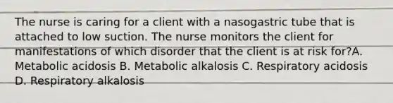 The nurse is caring for a client with a nasogastric tube that is attached to low suction. The nurse monitors the client for manifestations of which disorder that the client is at risk for?A. Metabolic acidosis B. Metabolic alkalosis C. Respiratory acidosis D. Respiratory alkalosis