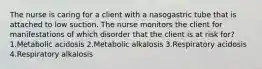 The nurse is caring for a client with a nasogastric tube that is attached to low suction. The nurse monitors the client for manifestations of which disorder that the client is at risk for? 1.Metabolic acidosis 2.Metabolic alkalosis 3.Respiratory acidosis 4.Respiratory alkalosis