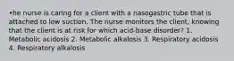 •he nurse is caring for a client with a nasogastric tube that is attached to low suction. The nurse monitors the client, knowing that the client is at risk for which acid-base disorder? 1. Metabolic acidosis 2. Metabolic alkalosis 3. Respiratory acidosis 4. Respiratory alkalosis