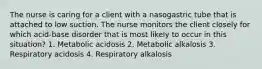 The nurse is caring for a client with a nasogastric tube that is attached to low suction. The nurse monitors the client closely for which acid-base disorder that is most likely to occur in this situation? 1. Metabolic acidosis 2. Metabolic alkalosis 3. Respiratory acidosis 4. Respiratory alkalosis