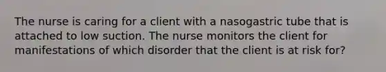 The nurse is caring for a client with a nasogastric tube that is attached to low suction. The nurse monitors the client for manifestations of which disorder that the client is at risk for?