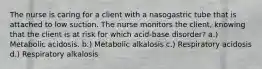 The nurse is caring for a client with a nasogastric tube that is attached to low suction. The nurse monitors the client, knowing that the client is at risk for which acid-base disorder? a.) Metabolic acidosis. b.) Metabolic alkalosis c.) Respiratory acidosis d.) Respiratory alkalosis