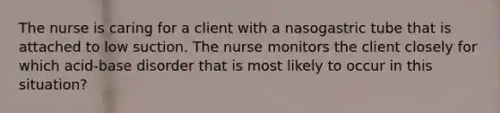 The nurse is caring for a client with a nasogastric tube that is attached to low suction. The nurse monitors the client closely for which acid-base disorder that is most likely to occur in this situation?