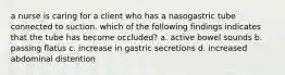 a nurse is caring for a client who has a nasogastric tube connected to suction. which of the following findings indicates that the tube has become occluded? a. active bowel sounds b. passing flatus c. increase in gastric secretions d. increased abdominal distention