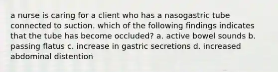 a nurse is caring for a client who has a nasogastric tube connected to suction. which of the following findings indicates that the tube has become occluded? a. active bowel sounds b. passing flatus c. increase in gastric secretions d. increased abdominal distention