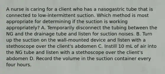 A nurse is caring for a client who has a nasogastric tube that is connected to low-intermittent suction. Which method is most appropriate for determining if the suction is working appropriately? A. Temporarily disconnect the tubing between the NG and the drainage tube and listen for suction noises. B. Turn up the suction on the wall-mounted device and listen with a stethoscope over the client's abdomen C. Instill 10 mL of air into the NG tube and listen with a stethoscope over the client's abdomen D. Record the volume in the suction container every four hours.